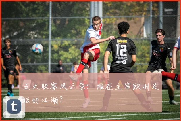 五大联赛风云录:谁在主宰欧洲足坛的江湖?