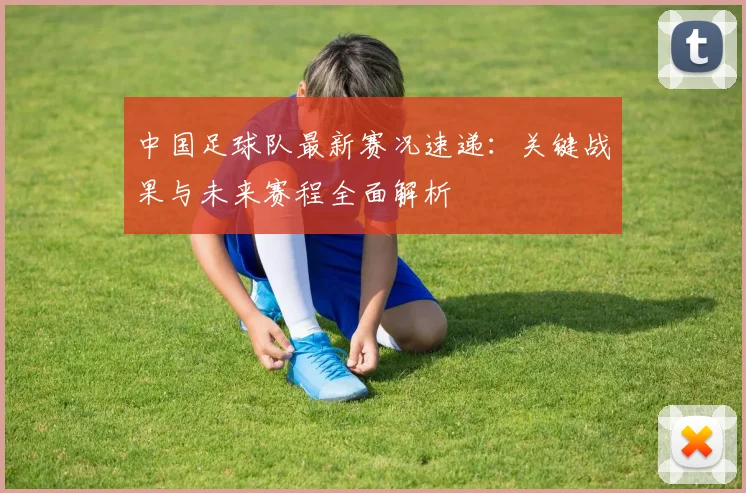 中国足球队最新赛况速递:关键战果与未来赛程全面解析
