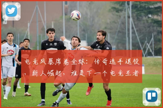 电竞风暴席卷全球：传奇选手退役，新人崛起，谁是下一个电竞王者
