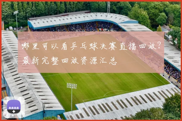 哪里可以看乒乓球决赛直播回放？最新完整回放资源汇总